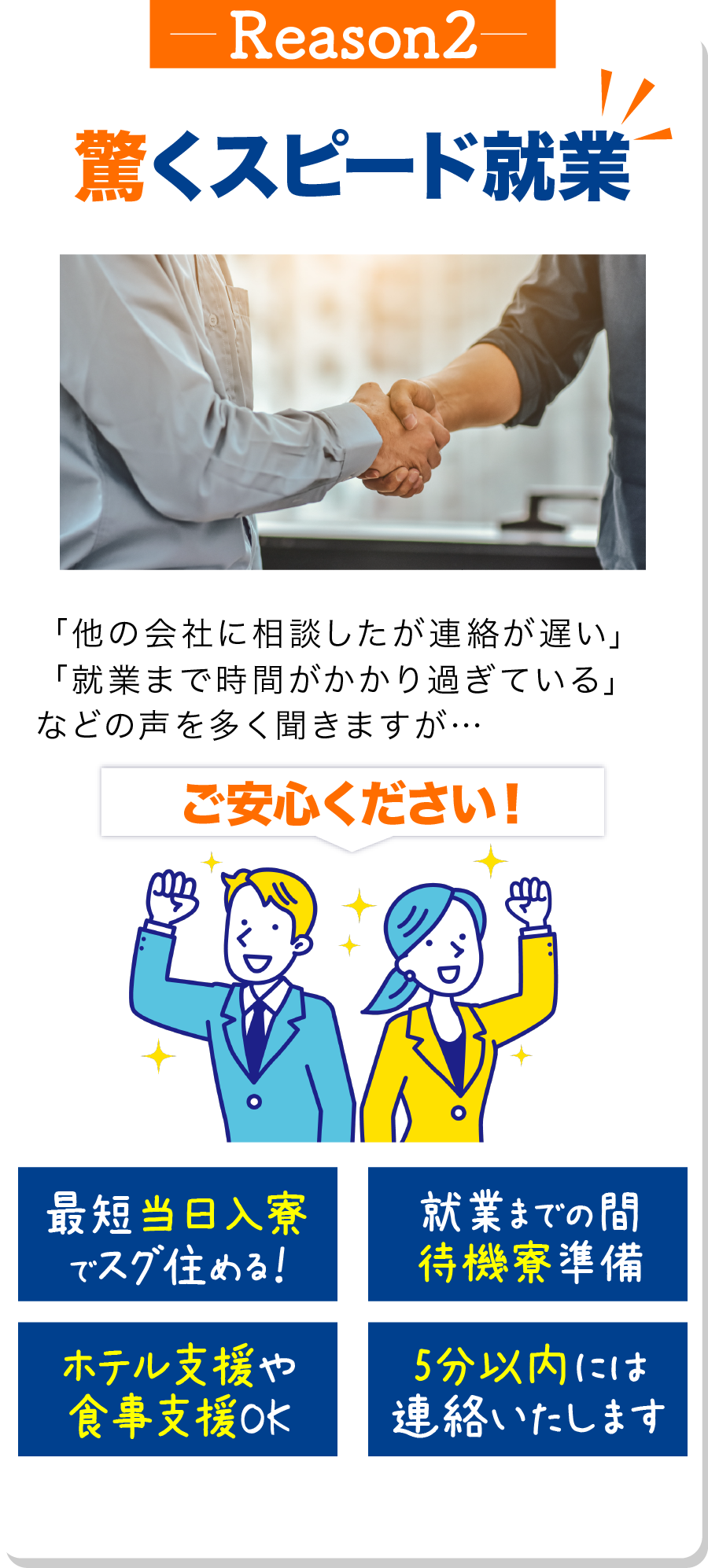 理由2 驚くスピード就業 「派遣会社に相談したが連絡が遅い」
                            「就業まで時間がかかり過ぎている」
                            などの声を多く聞きますが…

                            ご安心ください！

                            最短当日入寮でスグ住める！ 就業までの間待機寮準備 ホテル支援や食事支援OK 5分以内には連絡いたします