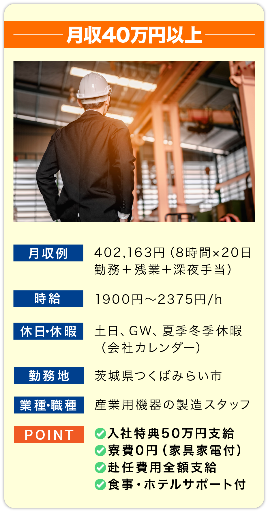 月収40万円以上 月収例 402,163円（8時間×20日勤務＋残業＋深夜手当）

                        時給 1900円〜2375円/h

                        休日・休暇 土日、GW、夏季冬季休暇
                        （会社カレンダー）

                        勤務地 茨城県つくばみらい市

                        業種・職種 産業用機器の製造スタッフ

                        POINT
                        ✅入社祝金50万円支給
                        ✅寮費0円（家具家電付）
                        ✅赴任費用全額支給
                        ✅食事・ホテルサポート付