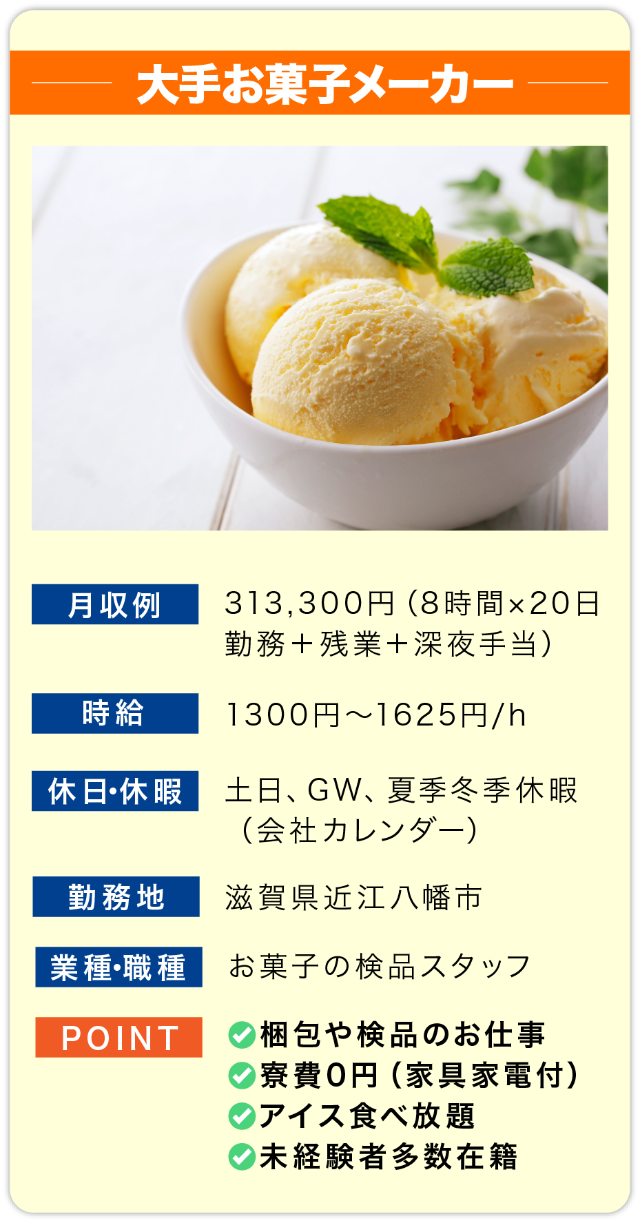 大手お菓子メーカー 月収例 313,300円（8時間×20日勤務＋残業＋深夜手当

                        時給 1300円〜1625円/h

                        休日・休暇 土日、GW、夏季冬季休暇
                        （会社カレンダー）

                        勤務地 滋賀県近江八幡市

                        業種・職種 お菓子の検品スタッフ

                        POINT
                        ✅梱包や検品のお仕事
                        ✅寮費0円（家具家電付）
                        ✅アイス食べ放題
                        ✅未経験者多数在籍