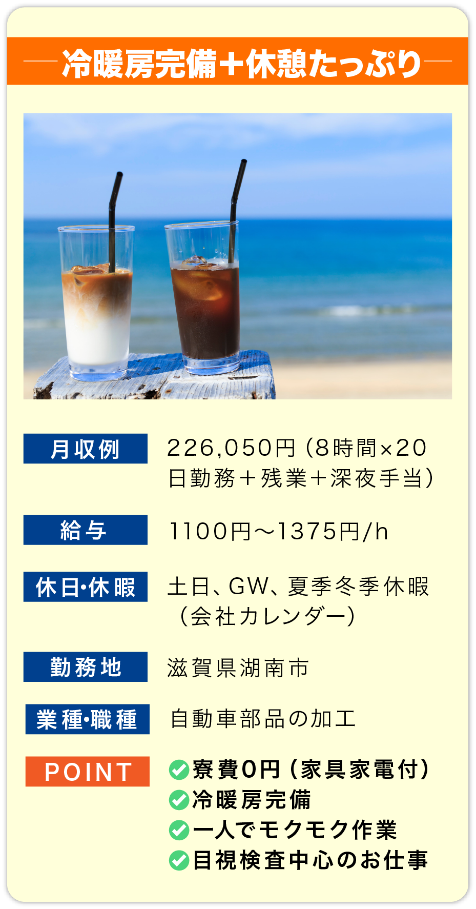 冷暖房完備＋休憩たっぷり 月収例 226,050円（8時間×20日勤務＋残業＋深夜手当

                        給料 1100円〜1375円/h

                        休日・休暇 土日、GW、夏季冬季休暇
                        （会社カレンダー）

                        勤務地 滋賀県湖南市

                        業種・職種 自動車部品の加工

                        POINT
                        ✅寮費0円（家具家電付）
                        ✅冷暖房完備
                        ✅一人でモクモク作業
                        ✅目視検査中心のお仕事