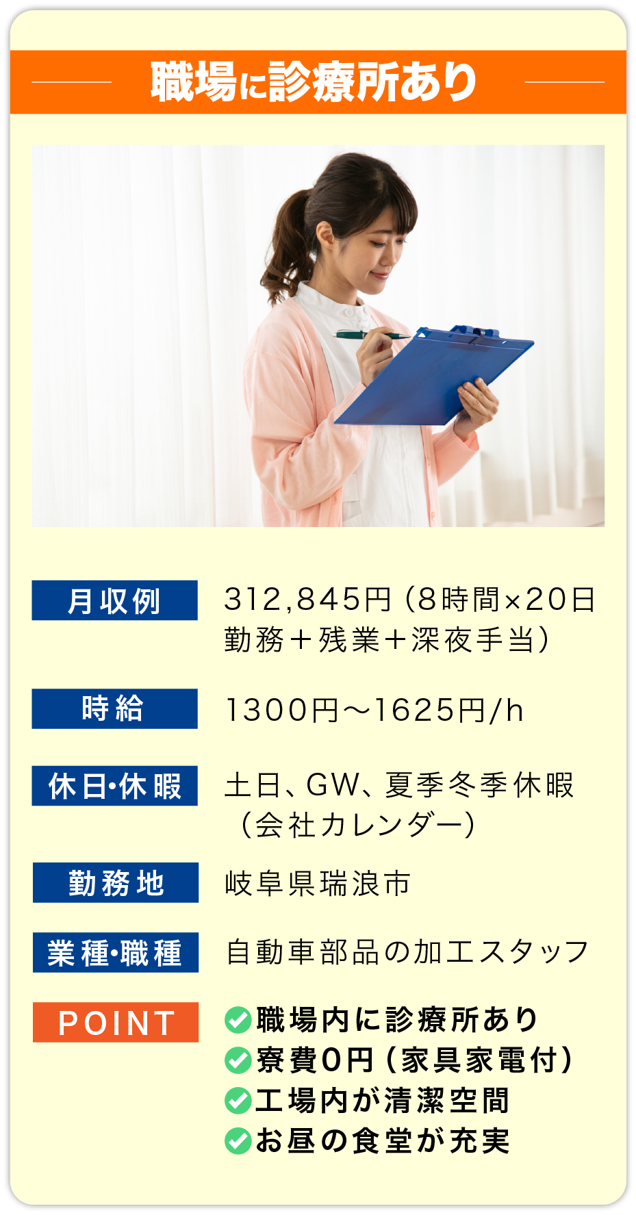 職場に診療所あり 月収例 312,845円（8時間×20日勤務＋残業＋深夜手当）

                        時給 1300円〜1625円/h

                        休日・休暇 土日、GW、夏季冬季休暇
                        （会社カレンダー）

                        勤務地 岐阜県瑞浪市

                        業種・職種 自動車部品の加工スタッフ

                        POINT
                        ✅職場内に診療所あり
                        ✅寮費0円（家具家電付）
                        ✅工場内が清潔空間
                        ✅お昼の食堂が充実
