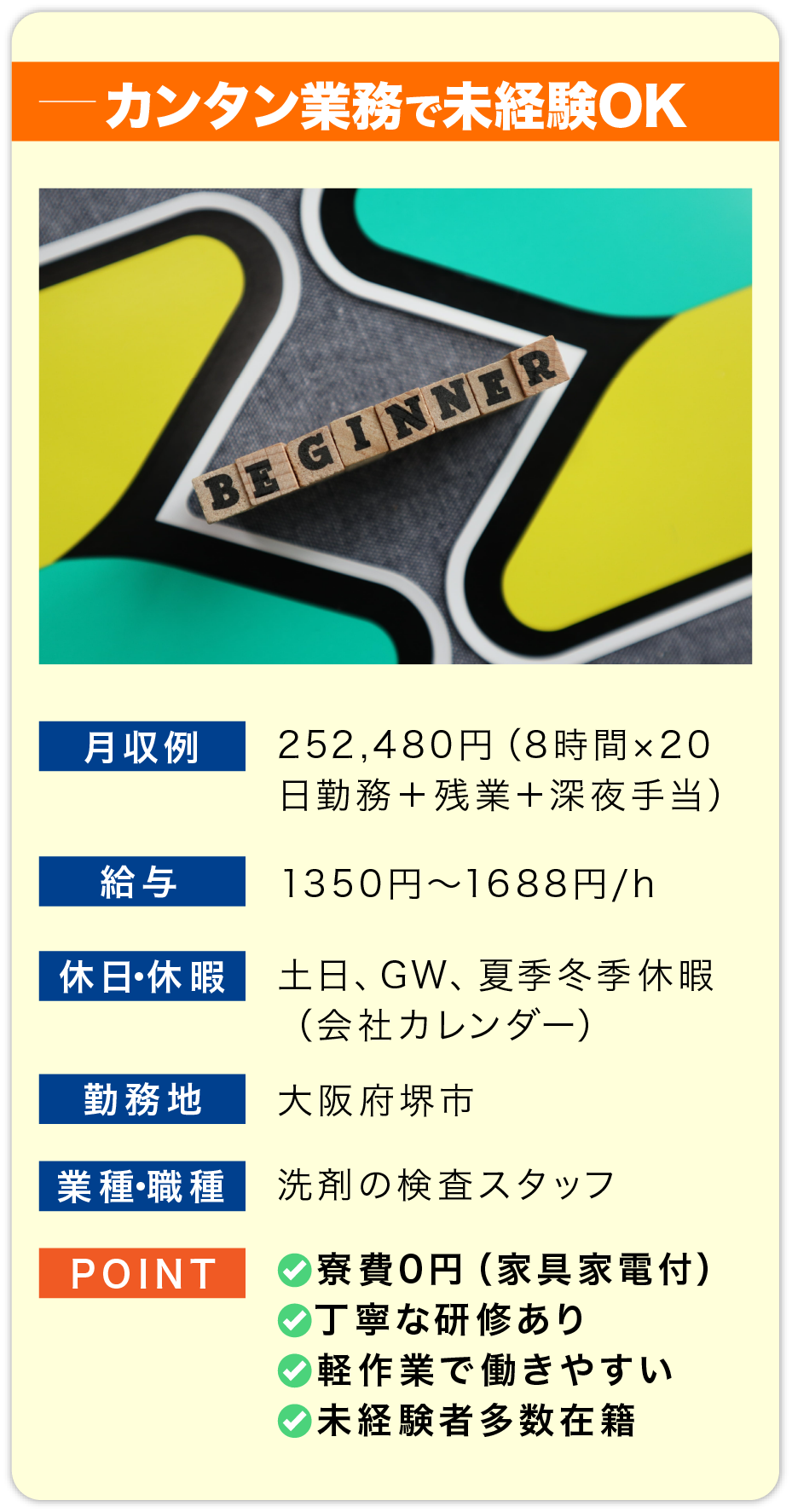 カンタン業務で未経験OK 月収例 252,480円（8時間×20日勤務＋残業＋深夜手当）

                        給料 1350円〜1688円/h

                        休日・休暇 土日、GW、夏季冬季休暇
                        （会社カレンダー）

                        勤務地 大阪府堺市

                        業種・職種 洗剤の検査スタッフ

                        POINT
                        ✅寮費0円（家具家電付）
                        ✅丁寧な研修あり
                        ✅軽作業で働きやすい
                        ✅未経験者多数在籍