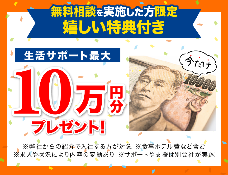 無料相談を実施した方限定嬉しい特典 生活サポート最大10万円分プレゼント ※弊社からの紹介で入社した方が対象 ※入社後に在籍確認が出来次第プレゼントします。